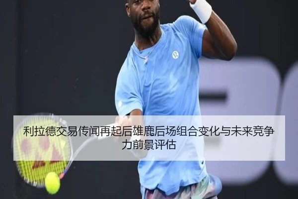 利拉德交易传闻再起后雄鹿后场组合变化与未来竞争力前景评估